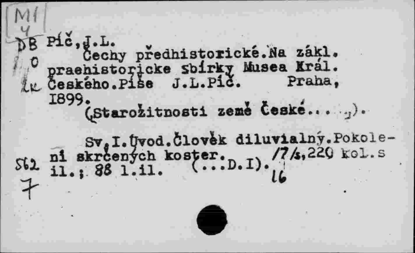 ﻿Ml
Cechy predhistoiicke.Na zakl eke sblrky Musea Kral e J.L.Pic. Praha
? О
* praehxsto:
Ceského.P:
1899
(jStarobitnosti zeme teské
Sv.I.Üvod.Ôlov&k diluvialny.Pokole-rtk nl skrcenych koster. 4 /74,220 koL.s Я1 il.» 88 1.11.	C..D.I).({i